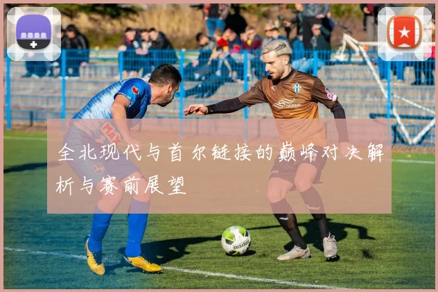 全北现代与首尔链接的巅峰对决解析与赛前展望