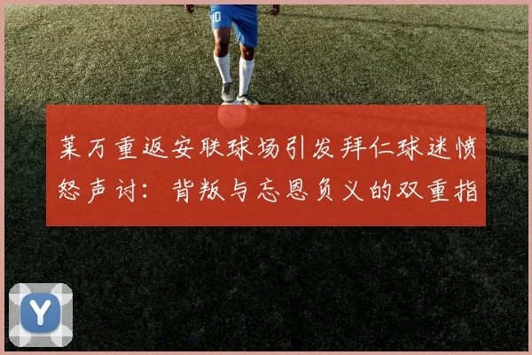 莱万重返安联球场引发拜仁球迷愤怒声讨：背叛与忘恩负义的双重指责