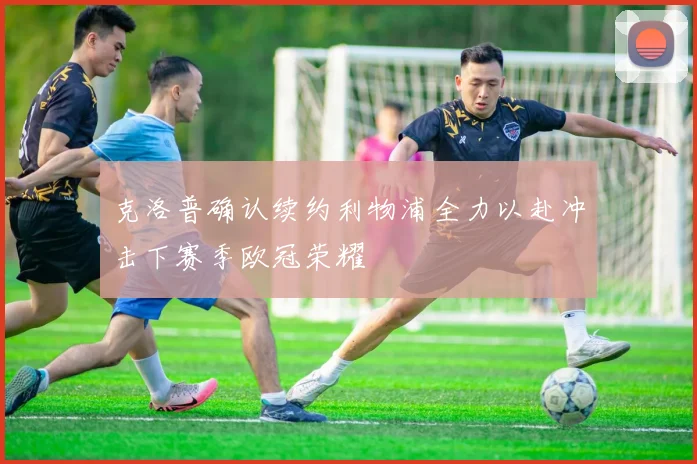 克洛普确认续约利物浦全力以赴冲击下赛季欧冠荣耀