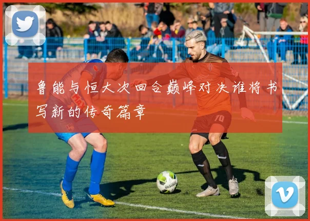 鲁能与恒大次回合巅峰对决谁将书写新的传奇篇章