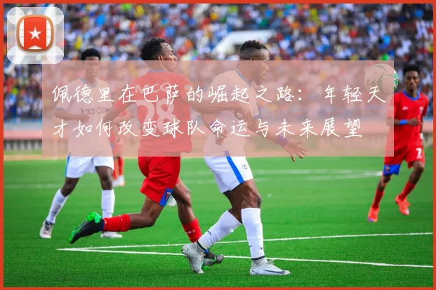 佩德里在巴萨的崛起之路：年轻天才如何改变球队命运与未来展望