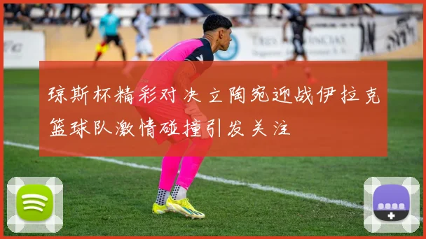 琼斯杯精彩对决立陶宛迎战伊拉克篮球队激情碰撞引发关注