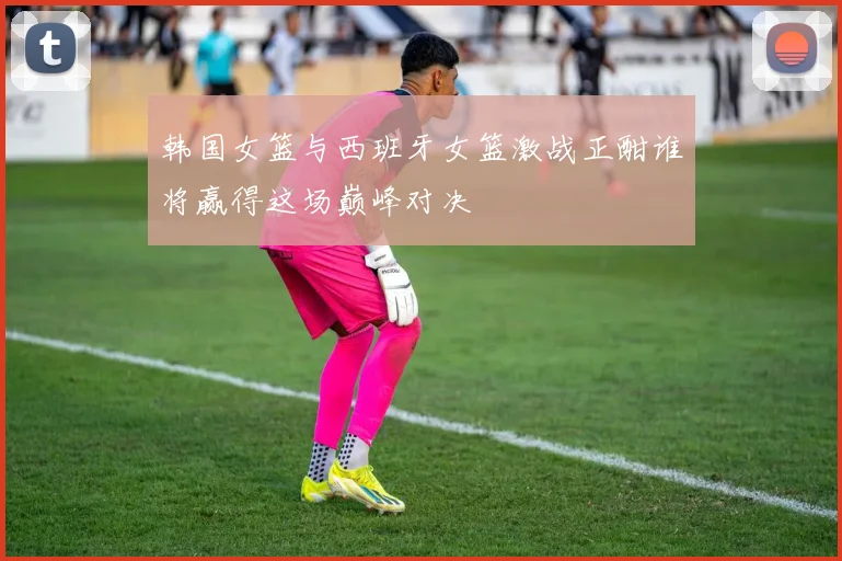 韩国女篮与西班牙女篮激战正酣谁将赢得这场巅峰对决