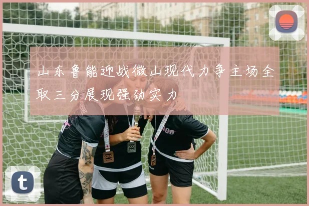 山东鲁能迎战微山现代力争主场全取三分展现强劲实力