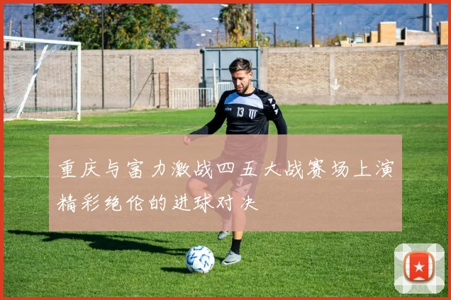 重庆与富力激战四五大战赛场上演精彩绝伦的进球对决