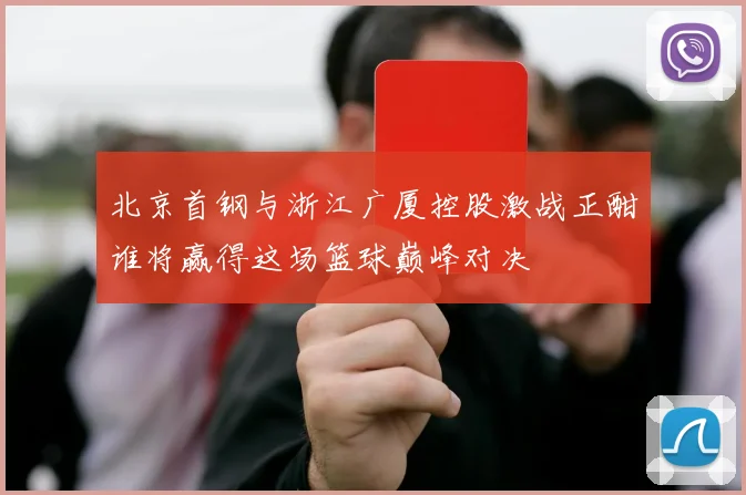 北京首钢与浙江广厦控股激战正酣谁将赢得这场篮球巅峰对决