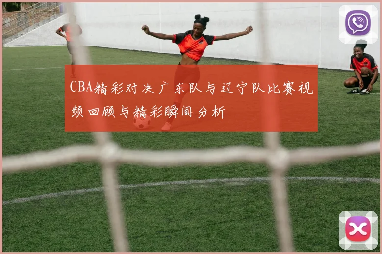 CBA精彩对决广东队与辽宁队比赛视频回顾与精彩瞬间分析