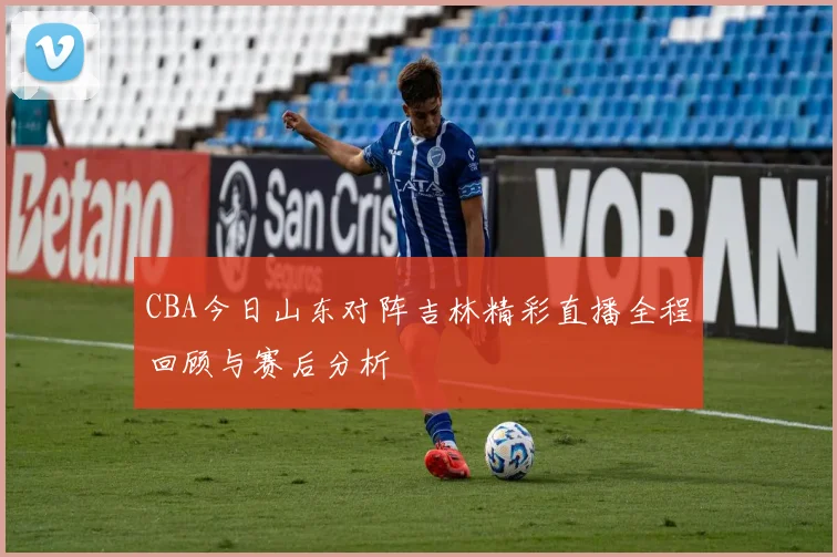 CBA今日山东对阵吉林精彩直播全程回顾与赛后分析