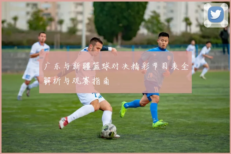 广东与新疆篮球对决精彩节目表全解析与观赛指南