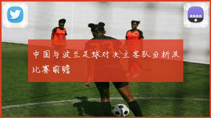 中国与波兰足球对决主客队分析及比赛前瞻