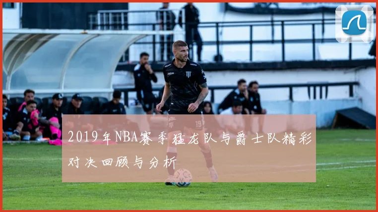 2019年NBA赛季猛龙队与爵士队精彩对决回顾与分析