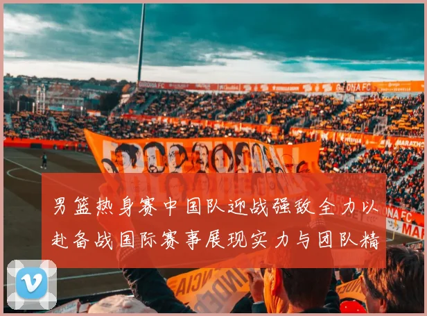 男篮热身赛中国队迎战强敌全力以赴备战国际赛事展现实力与团队精神