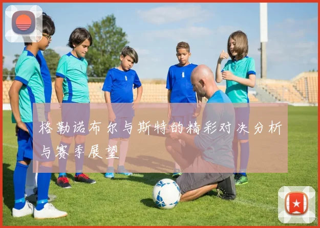 格勒诺布尔与斯特的精彩对决分析与赛季展望