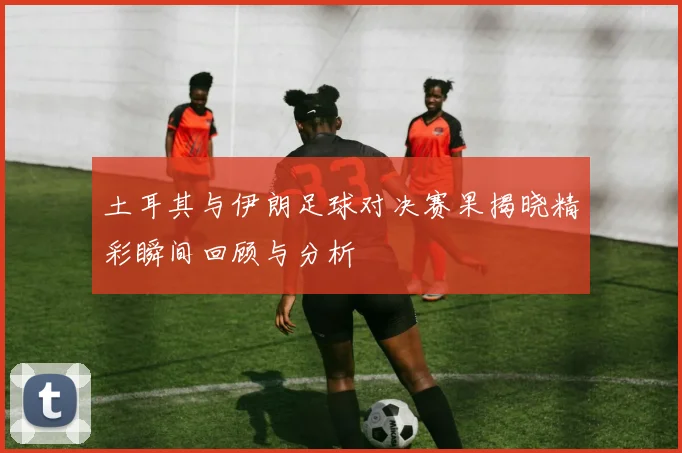 土耳其与伊朗足球对决赛果揭晓精彩瞬间回顾与分析