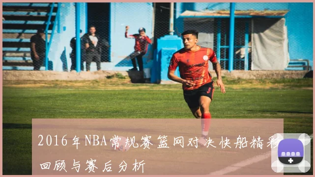 2016年NBA常规赛篮网对决快船精彩回顾与赛后分析