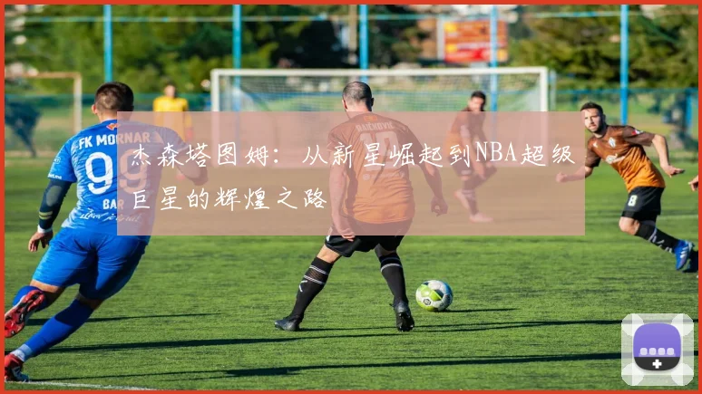 杰森塔图姆：从新星崛起到NBA超级巨星的辉煌之路